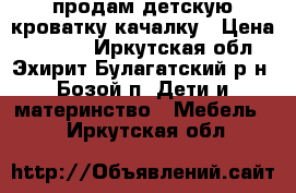 продам детскую кроватку-качалку › Цена ­ 6 000 - Иркутская обл., Эхирит-Булагатский р-н, Бозой п. Дети и материнство » Мебель   . Иркутская обл.